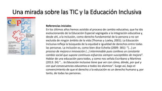 Una mirada sobre las TIC y la Educación Inclusiva
Referencias iniciales
En los últimos años hemos asistido al proceso de cambio educativo, que ha ido
evolucionando de la Educación Especial segregada a la integración educativa y,
desde ahí, a la inclusión, como derecho fundamental de la persona a no ser
excluida de ningún ámbito de la vida (Thomas y Loxley, 2001). La Educación
Inclusiva refleja la búsqueda de la equidad e igualdad de derechos entre todas
las personas. La inclusión es, como bien dice Echeíta (2009: 381): “(...) un
proceso de mejora e innovación (…) interminable pues conlleva un constante
cambio social que supone continuos esfuerzos siempre susceptibles de mejora”.
Hablar de una educación para todos, y como nos señala Escribano y Martínez
(2013: 24) “... la Educación Inclusiva tiene que ver con cómo, dónde, por qué y
con qué consecuencias educamos a todos los alumnos”. Surge así, bajo el
convencimiento de que el derecho a la educación es un derecho humano y, por
tanto, de todas las personas.
 