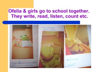 Ofelia & girls go to school together.
They write, read, listen, count etc.
 
