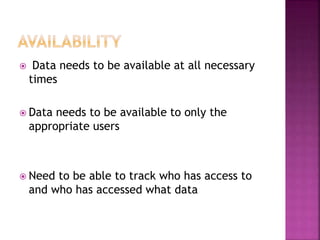  Data needs to be available at all necessary
times
 Data needs to be available to only the
appropriate users
 Need to be able to track who has access to
and who has accessed what data
 