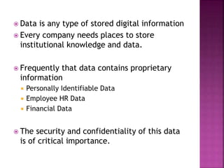  Data is any type of stored digital information
 Every company needs places to store
institutional knowledge and data.
 Frequently that data contains proprietary
information
 Personally Identifiable Data
 Employee HR Data
 Financial Data
 The security and confidentiality of this data
is of critical importance.
 