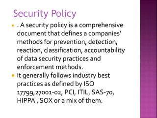  . A security policy is a comprehensive
document that defines a companies’
methods for prevention, detection,
reaction, classification, accountability
of data security practices and
enforcement methods.
 It generally follows industry best
practices as defined by ISO
17799,27001-02, PCI, ITIL, SAS-70,
HIPPA , SOX or a mix of them.
Security Policy
 