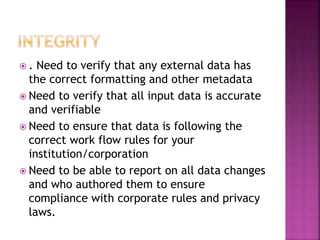  . Need to verify that any external data has
the correct formatting and other metadata
 Need to verify that all input data is accurate
and verifiable
 Need to ensure that data is following the
correct work flow rules for your
institution/corporation
 Need to be able to report on all data changes
and who authored them to ensure
compliance with corporate rules and privacy
laws.
 