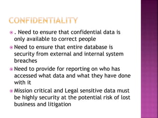  . Need to ensure that confidential data is
only available to correct people
 Need to ensure that entire database is
security from external and internal system
breaches
 Need to provide for reporting on who has
accessed what data and what they have done
with it
 Mission critical and Legal sensitive data must
be highly security at the potential risk of lost
business and litigation
 