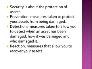  Security is about the protection of
assets.
 Prevention: measures taken to protect
your assets from being damaged.
 Detection: measures taken to allow you
to detect when an asset has been
damaged, how it was damaged and
who damaged it.
 Reaction: measures that allow you to
recover your assets.
 