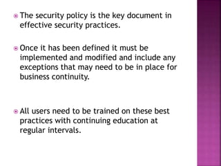  The security policy is the key document in
effective security practices.
 Once it has been defined it must be
implemented and modified and include any
exceptions that may need to be in place for
business continuity.
 All users need to be trained on these best
practices with continuing education at
regular intervals.
 
