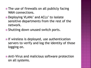  The use of firewalls on all publicly facing
WAN connections.
 Deploying VLANs’ and ACLs’ to isolate
sensitive departments from the rest of the
network.
 Shutting down unused switch ports.
 If wireless is deployed, use authentication
servers to verify and log the identity of those
logging on.
 Anti-Virus and malicious software protection
on all systems.
 