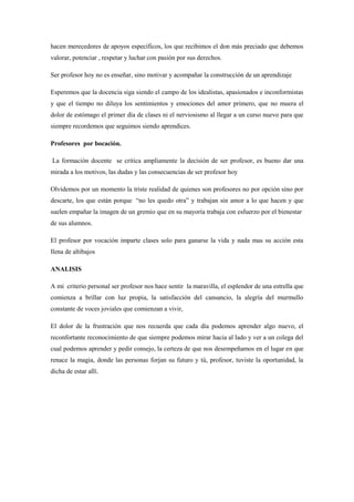 hacen merecedores de apoyos específicos, los que recibimos el don más preciado que debemos
valorar, potenciar , respetar y luchar con pasión por sus derechos.

Ser profesor hoy no es enseñar, sino motivar y acompañar la construcción de un aprendizaje

Esperemos que la docencia siga siendo el campo de los idealistas, apasionados e inconformistas
y que el tiempo no diluya los sentimientos y emociones del amor primero, que no muera el
dolor de estómago el primer día de clases ni el nerviosismo al llegar a un curso nuevo para que
siempre recordemos que seguimos siendo aprendices.

Profesores por bocación.

La formación docente se critica ampliamente la decisión de ser profesor, es bueno dar una
mirada a los motivos, las dudas y las consecuencias de ser profesor hoy

Olvidemos por un momento la triste realidad de quienes son profesores no por opción sino por
descarte, los que están porque “no les quedo otra” y trabajan sin amor a lo que hacen y que
suelen empañar la imagen de un gremio que en su mayoría trabaja con esfuerzo por el bienestar
de sus alumnos.

El profesor por vocación imparte clases solo para ganarse la vida y nada mas su acción esta
llena de altibajos

ANALISIS

A mi criterio personal ser profesor nos hace sentir la maravilla, el esplendor de una estrella que
comienza a brillar con luz propia, la satisfacción del cansancio, la alegría del murmullo
constante de voces joviales que comienzan a vivir,

El dolor de la frustración que nos recuerda que cada día podemos aprender algo nuevo, el
reconfortante reconocimiento de que siempre podemos mirar hacia al lado y ver a un colega del
cual podemos aprender y pedir consejo, la certeza de que nos desempeñamos en el lugar en que
renace la magia, donde las personas forjan su futuro y tú, profesor, tuviste la oportunidad, la
dicha de estar allí.
 