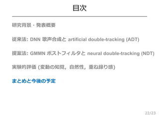 /23
目次
 研究背景・発表概要
 従来法: DNN 歌声合成と artificial double-tracking (ADT)
 提案法: GMMN ポストフィルタと neural double-tracking (NDT)
 実...