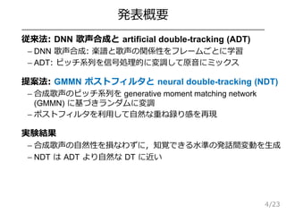 /23
発表概要
 従来法: DNN 歌声合成と artificial double-tracking (ADT)
– DNN 歌声合成: 楽譜と歌声の関係性をフレームごとに学習
– ADT: ピッチ系列を信号処理的に変調して原音にミックス
 提案法: GMMN ポストフィルタと neural double-tracking (NDT)
– 合成歌声のピッチ系列を generative moment matching network
(GMMN) に基づきランダムに変調
– ポストフィルタを利用して自然な重ね録り感を再現
 実験結果
– 合成歌声の自然性を損なわずに，知覚できる水準の発話間変動を生成
– NDT は ADT より自然な DT に近い
4
 