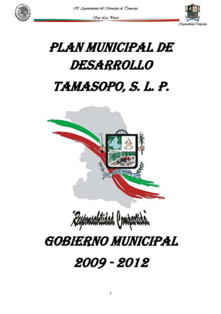 H. Ayuntamiento del Municipio de Tamasopo,

                San Luis Potosí.




PLAN MUNICIPAL DE
   DESARROLLO
 TAMASOPO, S. L. P.




GOBIERNO MUNICIPAL
    2009 - 2012
                           1
 