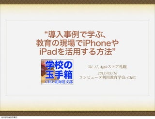 導入事例で学ぶ、
              教育の現場でiPhoneや
              iPadを活用する方法
                      Vol. 17, Appleストア札幌
                         2013/03/16
                    コンピュータ利用教育学会: CIEC




13年3月18日月曜日
 