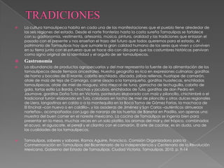    La cultura tamaulipeca habita en cada una de las manifestaciones que el pueblo tiene alrededor de
    las seis regiones del estado. Desde el norte fronterizo hasta la costa sureña Tamaulipas se fortalece
    con su gastronomía, vestimenta, artesanía, música, pintura, oralidad y las tradiciones que enlazan el
    pasado con el presente y nos enseñan el trazo del futuro que todos queremos para el estado. Al
    patrimonio de Tamaulipas hay que sumarle la gran calidad humana de los seres que viven y conviven
    en su tierra junto con el esfuerzo que se hace día con día para que las costumbres históricas pervivan
    como signo original de la identidad y el orgullo de ser tamaulipecos.
   Gastronomía
   La abundancia de productos agropecuarios y del mar representa la fuente de la alimentación de los
    tamaulipecos desde tiempos ancestrales. Nuestra geografía es rica en expresiones culinarias: gorditas
    de horno y bocoles de El Mante, cabrito enchilado, discada, jaibas rellenas, huatape de camarón,
    atole de maíz de teja de Camargo, carne asada a la tampiqueña, gorditas huastecas, enchiladas
    tamaulipecas, atole de miel de maguey, vino mezcal de tuna, garrocha de lechuguilla, cabrito de
    gala, tortas estilo La Barda, chochas y jacubos, enchiladas de Tula, gorditas de don Pedro en
    Jaumave, gorditas Doña Tota en Victoria, ponteduro elaborado con maíz y piloncillo, chichimbré o el
    tradicional turrón elaborado en Tula, calabaza en tacha de miel de piloncillo y otros dulces regionales
    de Llera, langostinos en caldo o a la mantequilla en la Boca Toma de Gómez Farías, la machaca de
    El Encinal –con huevo o en caldillo–, y las asaderas de Jiménez y San Carlos –auténticos almuerzos
    norteños–, acompañados con jugo de naranja de las huertas de Barretal en Padilla, son apenas una
    muestra del buen comer en el noreste mexicano. La cocina de Tamaulipas se ingenia bien para
    presentar en la mesa, muchas veces en un solo platillo, los aromas del mar y del trópico, combinados
    el acuyo, el aguacate, el perejil y el cilantro con el camarón. El arte de cocinar, es sin duda, una de
    las cualidades de los tamaulipecos.

   Tamaulipas, saberes y sabores. Ramos Aguirre, Francisco. Comisión Organizadora para la
    Conmemoración en Tamaulipas del Bicentenario de la Independencia y Centenario de la Revolución
    Mexicana, Gobierno del Estado de Tamaulipas. Ciudad Victoria, Tamaulipas, 2010, p. 9-14
 