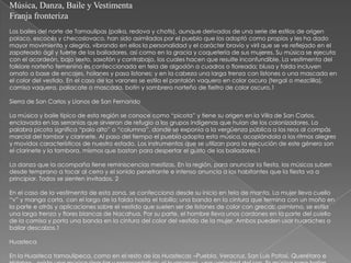 Música, Danza, Baile y Vestimenta
Franja fronteriza
Los bailes del norte de Tamaulipas (polka, redova y chotis), aunque derivados de una serie de estilos de origen
polaco, escocés y checoslovaco, han sido asimilados por el pueblo que los adoptó como propios y les ha dado
mayor movimiento y alegría, vibrando en ellos la personalidad y el carácter bravío y viril que se ve reflejado en el
zapateado ágil y fuerte de los bailadores, así como en la gracia y coquetería de sus mujeres. Su música se ejecuta
con el acordeón, bajo sexto, saxofón y contrabajo, los cuales hacen que resulte inconfundible. La vestimenta del
folklore norteño femenino es confeccionada en tela de algodón a cuadros o floreada; blusa y falda incluyen
ornato a base de encajes, holanes y pasa listones; y en la cabeza una larga trenza con listones o una mascada en
el color del vestido. En el caso de los varones se estila el pantalón vaquero en color oscuro (tergal o mezclilla),
camisa vaquera, paliacate o mascada, botín y sombrero norteño de fieltro de color oscuro.1

Sierra de San Carlos y Llanos de San Fernando

La música y baile típico de esta región se conoce como “picota” y tiene su origen en la Villa de San Carlos,
enclavada en las serranías que sirvieron de refugio a los grupos indígenas que huían de los colonizadores. La
palabra picota significa “palo alto” o “columna”, donde se exponía a la vergüenza pública a los reos al compás
marcial del tambor y clarinete. Al paso del tiempo el pueblo adopta esta música, acoplándola a los ritmos alegres
y movidos característicos de nuestro estado. Los instrumentos que se utilizan para la ejecución de este género son
el clarinete y la tambora, mismos que bastan para despertar el gusto de los bailadores.1

La danza que la acompaña tiene reminiscencias mestizas. En la región, para anunciar la fiesta, los músicos suben
desde temprano a tocar al cerro y el sonido penetrante e intenso anuncia a los habitantes que la fiesta va a
principiar. Todos se sienten invitados. 2

En el caso de la vestimenta de esta zona, se confecciona desde su inicio en tela de manta. La mujer lleva cuello
“v” y manga corta, con el largo de la falda hasta el tobillo; una banda en la cintura que termina con un moño en
la parte e atrás y aplicaciones sobre el vestido que suelen ser de listones de color con grecas; asimismo, se estila
una larga trenza y flores blancas de Nacahua. Por su parte, el hombre lleva unos cordones en la parte del cuello
de la camisa y porta una banda en la cintura del color del vestido de la mujer. Ambos pueden usar huaraches o
bailar descalzos.1

Huasteca

En la Huasteca tamaulipeca, como en el resto de las Huastecas –Puebla, Veracruz, San Luis Potosí, Querétaro e
 