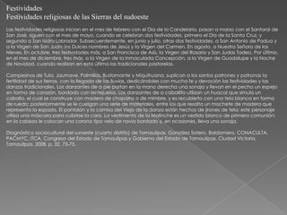 Festividades
Festividades religiosas de las Sierras del sudoeste
Las festividades religiosas inician en el mes de febrero con el Día de la Candelaria, pasan a marzo con el Santoral de
San José, siguen con el mes de mayo, cuando se celebran dos festividades, primero el Día de la Santa Cruz, y
segundo a San Isidro Labrador. Subsecuentemente, en junio y julio, otras dos festividades, a San Antonio de Padua y
a la Virgen de San Juan; los Dulces nombres de Jesús y la Virgen del Carmen. En agosto, a Nuestra Señora de las
Nieves. En octubre, tres festividades más, a San Francisco de Asís, la Virgen del Rosario y San Judas Tadeo. Por último,
en el mes de diciembre, tres más, a la Virgen de la Inmaculada Concepción, a la Virgen de Guadalupe y la Noche
de Navidad, cuando realizan en esta última las tradicionales pastorelas.

Campesinos de Tula, Jaumave, Palmillas, Bustamante y Miquihuana, suplican a los santos patrones y patronas la
fertilidad de sus tierras, con la llegada de las lluvias, dedicándoles con mucha fe y devoción las festividades y las
danzas tradicionales. Los danzantes de a pie portan en la mano derecha una sonaja y llevan en el pecho un espejo
en forma de corazón, bordado con lentejuelas. Los danzantes de a caballito utilizan un huacal que simula un
caballo, el cual se construye con madera de chaparro o de mimbre, y es recubierto con una tela blanca en forma
de ruedo; posteriormente se le cuelgan una serie de materiales, entre los que resalta un machete de madera que
representa la espada. El pantalón y la camisa del Viejo de la danza están hechos de jirones de tela; este personaje
utiliza una máscara para cubrirse la cara. La vestimenta de la Malinche es un vestido blanco de primera comunión;
en la cabeza le colocan una corona tipo velo de novia bordado y, en ocasiones, lleva una sonaja.

Diagnóstico sociocultural del suroeste (cuarto distrito) de Tamaulipas. González Sotero, Baldomero. CONACULTA,
PACMYC, ITCA, Congreso del Estado de Tamaulipas y Gobierno del Estado de Tamaulipas. Ciudad Victoria,
Tamaulipas, 2008, p. 32, 73-75.
 