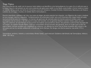 Traje Típico
Hay una prenda de vestir con la que en todo México se identifica a los tamaulipecos: la cuera. Es un artículo que a
lo largo y ancho del estado se usa como prenda de gala para asistir a una fiesta, para bailar y tocar música o para
un desfile. Se le puede ver tanto en Ocampo como en Tampico, Ciudad Victoria, Matamoros, Reynosa o en Nuevo
Laredo; es, sin lugar a dudas, el vestido típico tamaulipeco.

Ramón Mendoza, artesano de Tula, nos narra el origen de esta prenda tan singular, con filigrana de cuero y barbas
en las mangas, pecho y espalda: “Anteriormente se le llamaba cotón; era una chamarra lisa, larga hasta el suelo,
exclusivamente para los vaqueros. La hacían de gamuza de venado pero la hacían para el campo, para
protegerse de las ramas, y de ahí nació la idea de hacerle una al general Alberto Carrera Torres, pero ya con
algunos adornos; en ese tiempo no se ponían las barbas que ponemos ahora. Esa primera cuera la hizo el papá de
mi suegro, el capitán Rosalío Reina, que fue compañero revolucionario del general; dice mi mujer que la hizo en
plena sierra: donde andaba ahí cargaban la máquina. Los dibujos los tomó de las flores silvestres del campo y de
ahí para acá se ha venido estilizando a través de tanto tiempo. No tengo una fecha exacta, fue entre 1915 y
1917”.

Tamaulipas, entorno, historia y costumbres. Rivero Torres, José Manuel. Gobierno del Estado de Tamaulipas, México,
2008, 143-145 p.
 