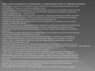 UBICACIÓN GEOGRÁFICA ESTRATÉGICA, INFRAESTRUCTURA Y COMUNICACIONES
• Tamaulipas, ubicado en el noreste de México, colinda con los estados mexicanos de Nuevo León,
San Luis Potosí y Veracruz, y con Texas en Estados Unidos.
• La privilegiada pasión geográfica de Tamaulipas facilita el acceso a los mercados de los socios del
Tratado de Libre Comercio de América de Norte (TCLAN) y propicia el crecimiento comercial de
México con Europa, Asia y América Latina.
• Más del 80% de los productos elaborados se exportan, destacando el ácido Tere ftálico, el dimetil
tereftalato, el dióxido de titanio, el PET y el poli cloruró de vinilo (PVC).o Constituido por empresas
cuya producción representa más del 30% del total nacional del sector.
• El 60% de estos productos son exportados a Norte y Sudamérica, y a Europa con una inversión
superior a los US$ 5,500 millones.
• Tamaulipas cuenta con 5 aeropuertos internacionales con amplias oportunidades de inversión que
otorgan servicios de vuelos hacia distintas partes del país y del extranjero, proporcionando un
mayor aprovechamiento del potencial industrial, comercial y turístico de las regiones, del estado y
de México.
• El municipio de Laredo destaca en el movimiento de comercio exterior por el Puente del Comercio
Mundial, especializado en movimiento de carga.
• Tamaulipas cuenta con 2 puertos marítimos de altura (Tampico y Altamira), y en desarrollo el
puerto Mezquital-Matamoros, que son las vías de conexión del centro, occidente y noreste de
México, para el intercambio comercial hacia los mercados de Norteamérica, Europa,
Centroamérica, Sudamérica y Asia.
• El Puerto de Altamira cuenta con 12 posiciones de atraque y 9 terminales en operación en una
extensión territorial de 3,075 hectáreas, de las cuales 859 se reservan como áreas de navegación, 1,603 se destinan
para el desarrollo de terminales y prestación de servicios portuarios y 613
conformadas por las superficies de litoral del Golfo de México.
• Tamaulipas, a través de sus 13,000 kilómetros de carreteras con ejes, enlaza a los estados del
centro, norte y occidente de México con los Puertos de altura de Tampico y Altamira y el
agrupamiento petroquímico más importante de México. Además cuenta con modernas carreteras
que unen al estado con la Carretera interestatal I-69 que conecta a los Estados Unidos de América
y Canadá.
• En Tamaulipas existen 938 kilómetros de red ferroviaria, con enlaces nacionales al centro y norte
del país y dos cruces ferroviarios en la frontera de Tamaulipas con Texas, que se integran al
sistema ferroviario de los Estados Unidos de América.
• Comparte 370 km de frontera con Estados Unidos y 420 km de costa con el Golfo de México.
 