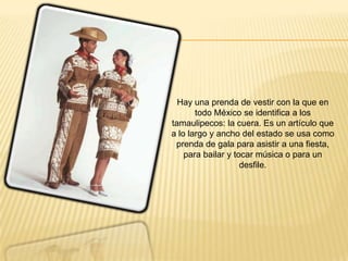 Hay una prenda de vestir con la que en
todo México se identifica a los
tamaulipecos: la cuera. Es un artículo que
a lo largo y ancho del estado se usa como
prenda de gala para asistir a una fiesta,
para bailar y tocar música o para un
desfile.
 