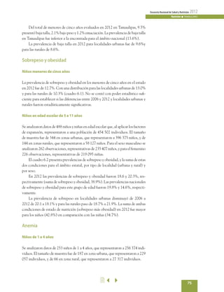 75
EncuestaNacionaldeSaludyNutrición 2012
Nutrición n TAMAULIPAS
	 Del total de menores de cinco años evaluados en 2012 en Tamaulipas, 9.5%
presentó baja talla, 2.1% bajo peso y 1.2% emaciación. La prevalencia de baja talla
en Tamaulipas fue inferior a la encontrada para el ámbito nacional (13.6%).
	 La prevalencia de baja talla en 2012 para localidades urbanas fue de 9.6%y
para las rurales de 8.6%.
Sobrepeso y obesidad
Niños menores de cinco años
La prevalencia de sobrepeso y obesidad en los menores de cinco años en el estado
en 2012 fue de 12.7%. Con una distribución para las localidades urbanas de 13.0%
y para las rurales de 10.3% (cuadro 6.1). No se contó con poder estadístico sufi-
ciente para establecer si las diferencias entre 2006 y 2012 y localidades urbanas y
rurales fueron estadísticamente significativas.
Niños en edad escolar de 5 a 11 años
Se analizaron datos de 488 niños y niñas en edad escolar que, al aplicar los factores
de expansión, representaron a una población de 454 502 individuos. El tamaño
de muestra fue de 344 en zonas urbanas, que representaron a 396 375 niños, y de
144 en zonas rurales, que representaron a 58 127 niños. Para el sexo masculino se
analizaron 262 observaciones, representativas de 235 407 niños, y para el femenino
226 observaciones, representativas de 219 095 niñas.
	 El cuadro 6.2 presenta prevalencias de sobrepeso y obesidad, y la suma de estas
dos condiciones para el ámbito estatal, por tipo de localidad (urbana y rural) y
por sexo.
	 En 2012 las prevalencias de sobrepeso y obesidad fueron 18.6 y 20.3%, res-
pectivamente (suma de sobrepeso y obesidad, 38.9%). Las prevalencias nacionales
de sobrepeso y obesidad para este grupo de edad fueron 19.8% y 14.6%, respecti-
vamente.
	 La prevalencia de sobrepeso en localidades urbanas disminuyó de 2006 a
2012 de 20.1 a 18.1% y para las rurales paso de 18.7% a 21.9%. La suma de ambas
condiciones de estado de nutrición (sobrepeso más obesidad) en 2012 fue mayor
para los niños (42.8%) en comparación con las niñas (34.7%).
Anemia
Niños de 1 a 4 años
Se analizaron datos de 253 niños de 1 a 4 años, que representaron a 256 374 indi-
viduos. El tamaño de muestra fue de 187 en zona urbana, que representaron a 229
057 individuos, y de 66 en zona rural, que representaron a 27 317 individuos.
2
 