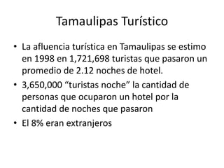 Tamaulipas Turístico
• La afluencia turística en Tamaulipas se estimo
en 1998 en 1,721,698 turistas que pasaron un
promedio de 2.12 noches de hotel.
• 3,650,000 “turistas noche” la cantidad de
personas que ocuparon un hotel por la
cantidad de noches que pasaron
• El 8% eran extranjeros
 