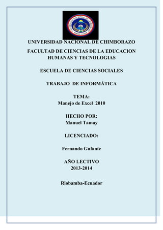 UNIVERSIDAD NACIONAL DE CHIMBORAZO
FACULTAD DE CIENCIAS DE LA EDUCACION
HUMANAS Y TECNOLOGIAS
ESCUELA DE CIENCIAS SOCIALES
TRABAJO DE INFORMÁTICA
TEMA:
Manejo de Excel 2010
HECHO POR:
Manuel Tamay
LICENCIADO:
Fernando Gufante
AÑO LECTIVO
2013-2014
Riobamba-Ecuador

 