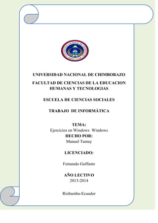 UNIVERSIDAD NACIONAL DE CHIMBORAZO
FACULTAD DE CIENCIAS DE LA EDUCACION
HUMANAS Y TECNOLOGIAS
ESCUELA DE CIENCIAS SOCIALES
TRABAJO DE INFORMÁTICA
TEMA:
Ejercicios en Windows Windows
HECHO POR:
Manuel Tamay
LICENCIADO:
Fernando Guffante
AÑO LECTIVO
2013-2014
Riobamba-Ecuador

 