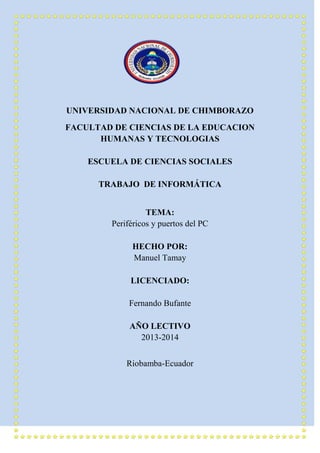 UNIVERSIDAD NACIONAL DE CHIMBORAZO
FACULTAD DE CIENCIAS DE LA EDUCACION
HUMANAS Y TECNOLOGIAS
ESCUELA DE CIENCIAS SOCIALES
TRABAJO DE INFORMÁTICA
TEMA:
Periféricos y puertos del PC
HECHO POR:
Manuel Tamay
LICENCIADO:
Fernando Bufante
AÑO LECTIVO
2013-2014
Riobamba-Ecuador

 