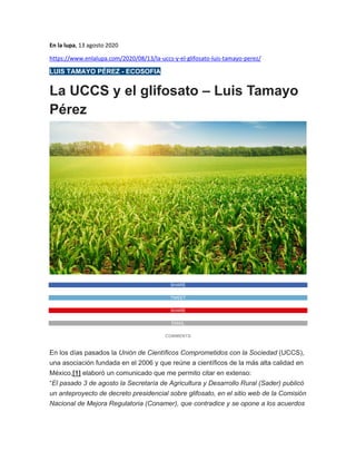 En la lupa, 13 agosto 2020
https://www.enlalupa.com/2020/08/13/la-uccs-y-el-glifosato-luis-tamayo-perez/
LUIS TAMAYO PÉREZ - ECOSOFIA
La UCCS y el glifosato – Luis Tamayo
Pérez
SHARE
TWEET
SHARE
EMAIL
COMMENTS
En los días pasados la Unión de Científicos Comprometidos con la Sociedad (UCCS),
una asociación fundada en el 2006 y que reúne a científicos de la más alta calidad en
México,[1] elaboró un comunicado que me permito citar en extenso:
“El pasado 3 de agosto la Secretaría de Agricultura y Desarrollo Rural (Sader) publicó
un anteproyecto de decreto presidencial sobre glifosato, en el sitio web de la Comisión
Nacional de Mejora Regulatoria (Conamer), que contradice y se opone a los acuerdos
 