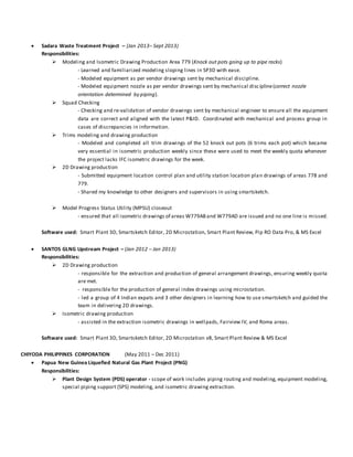  Sadara Waste Treatment Project – (Jan 2013– Sept 2013)
Responsibilities:
 Modeling and Isometric Drawing Production Area 779 (Knock out pots going up to pipe racks)
- Learned and familiarized modeling sloping lines in SP3D with ease.
- Modeled equipment as per vendor drawings sent by mechanical discipline.
- Modeled equipment nozzle as per vendor drawings sent by mechanical discipline(correct nozzle
orientation determined by piping).
 Squad Checking
- Checking and re-validation of vendor drawings sent by mechanical engineer to ensure all the equipment
data are correct and aligned with the latest P&ID. Coordinated with mechanical and process group in
cases of discrepancies in information.
 Trims modeling and drawing production
- Modeled and completed all trim drawings of the 52 knock out pots (6 trims each pot) which became
very essential in isometric production weekly since these were used to meet the weekly quota whenever
the project lacks IFC isometric drawings for the week.
 2D Drawing production
- Submitted equipment location control plan and utility station location plan drawings of areas 778 and
779.
- Shared my knowledge to other designers and supervisors in using smartsketch.
 Model Progress Status Utility (MPSU) closeout
- ensured that all isometric drawings of areas W779ABand W779AD are issued and no one line is missed.
Software used: Smart Plant 3D, Smartsketch Editor, 2D Microstation, Smart Plant Review, Pip RO Data Pro, & MS Excel
 SANTOS GLNG Upstream Project – (Jan 2012 – Jan 2013)
Responsibilities:
 2D Drawing production
- responsible for the extraction and production of general arrangement drawings, ensuring weekly quota
are met.
- responsible for the production of general index drawings using microstation.
- led a group of 4 Indian expats and 3 other designers in learning how to use smartsketch and guided the
team in delivering 2D drawings.
 Isometric drawing production
- assisted in the extraction isometric drawings in wellpads, Fairview IV, and Roma areas.
Software used: Smart Plant 3D, Smartsketch Editor, 2D Microstation v8, Smart Plant Review & MS Excel
CHIYODA PHILIPPINES CORPORATION (May 2011 – Dec 2011)
 Papua New Guinea Liquefied Natural Gas Plant Project (PNG)
Responsibilities:
 Plant Design System (PDS) operator - scope of work includes piping routing and modeling, equipment modeling,
special piping support (SPS) modeling, and isometric drawing extraction.
 