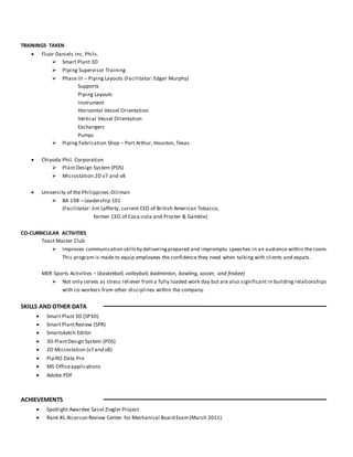 TRAININGS TAKEN
 Fluor Daniels Inc. Phils.
 Smart Plant 3D
 Piping Supervisor Training
 Phase III – Piping Layouts (Facilitator: Edgar Murphy)
Supports
Piping Layouts
Instrument
Horizontal Vessel Orientation
Vertical Vessel Orientation
Exchangers
Pumps
 Piping Fabrication Shop – Port Arthur, Houston, Texas
 Chiyoda Phil. Corporation
 Plant Design System (PDS)
 Microstation 2D v7 and v8
 University of the Philippines-Diliman
 BA 198 – Leadership 101
(Facilitator: Jim Lafferty, current CEO of British American Tobacco,
former CEO of Coca-cola and Procter & Gamble)
CO-CURRICULAR ACTIVITIES
Toast Master Club
 Improves communication skillsby deliveringprepared and impromptu speeches in an audience within the room.
This program is made to equip employees the confidence they need when talking with clients and expats.
MER Sports Activities – (basketball, volleyball, badminton, bowling, soccer, and frisbee)
 Not only serves as stress reliever from a fully loaded work day but are also significant in building relationships
with co-workers from other disciplines within the company.
SKILLS AND OTHER DATA
 Smart Plant3D (SP3D)
 Smart PlantReview (SPR)
 Smartsketch Editor
 3D PlantDesign System (PDS)
 2D Microstation (v7 and v8)
 Pip RO Data Pro
 MS Officeapplications
 Adobe PDF
ACHIEVEMENTS
 Spotlight Awardee Sasol Ziegler Project
 Rank #1 Alcorcon Review Center for Mechanical Board Exam(March 2011)
 