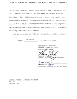 -------------------------------
to wit, Deprivation of Rights Under Color of Law in violation of 18
United States Code Section 242 committed by Vincent Morre on
September 5, 2014, did conceal the same by submitting a police report
in which NELSON TAMAYORI purposely omitted that he saw Vincent Morre
assault J. T. and F. F. , and NELSON TAMAYORI did not as soon as possible
make known the same to some judge or other person in civil or military
authority under the United States.
All in violation of Title 18, United States Code, Section 4.
JUN 24 2015
DATED: , at Honolulu, Hawaii.--------
UNITED STATES v. NELSON TAMAYORI
Cr. No.
INFORMATION
FLORENCE T. NAKAKUNI
United States Attorney
Distric f Hawaii
CHIEF, SECTION
RREN W.K. C ING
ASSISTANT UNITED STATES ATTORNEY
Case 1:15-cr-00481-JMS Document 1 Filed 06/24/15 Page 2 of 2 PageID #: 2
 