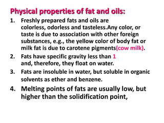 Physical properties of fat and oils:
1. Freshly prepared fats and oils are
colorless, odorless and tasteless.Any color, or
taste is due to association with other foreign
substances, e.g., the yellow color of body fat or
milk fat is due to carotene pigments(cow milk).
2. Fats have specific gravity less than 1
and, therefore, they float on water.
3. Fats are insoluble in water, but soluble in organic
solvents as ether and benzene.

4. Melting points of fats are usually low, but
higher than the solidification point,

 