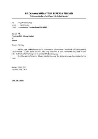 PT.CAHAYA NUSANTARA PERKASA TELEVISI
Jln.Harmonika Baru No.8 Pasar II Setia Budi Medan
No.
: 03/CNTV/VII/2013
Lamp. : 1 (satu) Berkas
Prihal : Permohonan Tambah Daya Listrik PLN
Kepada Yth.
Pimpinan PLN Cabang Medan
Di
Medan
Dengan Hormat,
Melalui surat ini kami mengajukan Permohonan Penambahan Daya listrik PLN dari daya PLN
1.300 menjadi 23.000. No.ID 56121072047 yang beralamat di jalan Harmonika Baru No.8 Pasar II
Setia Budi Kelurahan Tanjung Sari Kecamatan Medan Selayang.
Demikian permohonan ini dibuat, atas bantuannya dan kerja samanya disampaikan terima
kasih.

Medan, 25 Juli 2013
Kepala Station CNTV

Janri V.E.Laning

 