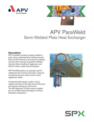 Description:
APV ParaWeld consists of plates welded in
pairs using a patented laser welding process.
Each second channel is secured by a welding,
and the other channels by gaskets. Welded
channels allow handling of aggressive and
difficult media in plate heat exchangers.
APV ParaWeld plates are typically used for
refrigerants like ammonia and freon, chemical
and general process duties which involve
aggressive media.
A patented plate design results in lower
capital costs due to the high thermal efficiency
and strong mechanical construction.
The APV patented Tri-Flash system enables
the use of Plate Heat Exchangers for Direct
Expansion Evaporation.
APV ParaWeld
Semi-Welded Plate Heat Exchanger
 