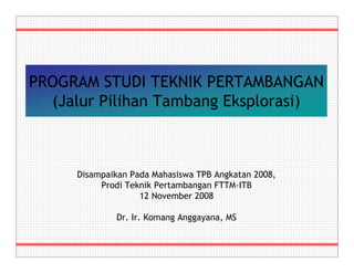 PROGRAM STUDI TEKNIK PERTAMBANGAN 
(Jalur Pilihan Tambang Eksplorasi) 
Disampaikan Pada Mahasiswa TPB Angkatan 2008, 
Prodi Teknik Pertambangan FTTM-ITB 
12 November 2008 
Dr. Ir. Komang Anggayana, MS 
 