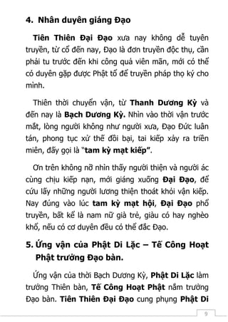 9
4. Nhân duyên giáng Đạo
Tiên Thiên Đại Đạo xưa nay không dễ tuyên
truyền, từ cổ đến nay, Đạo là đơn truyền độc thụ, cần
phải tu trước đến khi công quả viên mãn, mới có thể
có duyên gặp được Phật tổ để truyền pháp thọ ký cho
mình.
Thiên thời chuyển vận, từ Thanh Dương Kỳ và
đến nay là Bạch Dương Kỳ. Nhìn vào thời vận trước
mắt, lòng người không như người xưa, Đạo Đức luân
tán, phong tục xử thế đồi bại, tai kiếp xảy ra triền
miên, đấy gọi là “tam kỳ mạt kiếp”.
Ơn trên không nỡ nhìn thấy người thiện và người ác
cùng chịu kiếp nạn, mới giáng xuống Đại Đạo, để
cứu lấy những người lương thiện thoát khỏi vận kiếp.
Nay đúng vào lúc tam kỳ mạt hội, Đại Đạo phổ
truyền, bất kể là nam nữ già trẻ, giàu có hay nghèo
khổ, nếu có cơ duyên đều có thể đắc Đạo.
5. Ứng vận của Phật Di Lặc – Tế Công Hoạt
Phật trưởng Đạo bàn.
Ứng vận của thời Bạch Dương Kỳ, Phật Di Lặc làm
trưởng Thiên bàn, Tế Công Hoạt Phật nắm trưởng
Đạo bàn. Tiên Thiên Đại Đạo cung phụng Phật Di
 