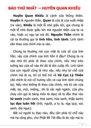 11
BẢO THỨ NHẤT  HUYỀN QUAN KHIẾU
Huyền Quan Khiếu là cánh cửa thông thiên.
Huyền là nguyên thần, Quan là cửa ải của xuất nhập
(ra vào), Khiếu là một lỗ nhỏ giấu kín, gọi chung là
một lỗ nhỏ được giấu kín mà nguyên thần của ta ra
vào, hoặc cư ngụ tại nơi đó. Nguyên Thần chính là
cái ta thường gọi là linh hồn, linh tánh. Linh tánh
cần theo cửa chính mà ra vào.
Chúng ta thường nói con mắt là cửa sổ của linh
hồn, vậy cửa chính của linh hồn ở đâu? Chúng ta ra
vào nhà thì phải đi theo cửa chính, nếu như trèo
tường leo cửa sổ vào thì đó là tên cướp rồi. Linh tánh
của con người cũng là như vậy, nếu như từ chỗ cửa
chính mà đi ra, thì có thể trở về Vô Cực Lý Thiên
(đó chính là nơi cố hương vốn có của linh tánh chúng
ta). Nếu như không đi theo cửa chính, mà từ các cửa
mắt, tai, mũi, miệng,…thì là các ngõ ngách, cửa phụ
(hay còn gọi là bàng môn tà đạo) sẽ bị đầu thai vào
tứ sanh (noãn sanh, thai sanh, hóa sanh, thấp sanh)
lục đạo luân hồi (trời, người, a tu la, ngạ quỷ, súc
sanh, địa ngục).
Bất cứ người tu Đạo nào, đều cần phải từ chỗ này
mà hạ công phu, chư Phật Bồ Tát đều là do vậy mà tu
 
