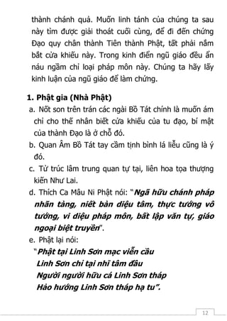 12
thành chánh quả. Muốn linh tánh của chúng ta sau
này tìm được giải thoát cuối cùng, để đi đến chứng
Đạo quy chân thành Tiên thành Phật, tất phải nắm
bắt cửa khiếu này. Trong kinh điển ngũ giáo đều ẩn
náu ngầm chỉ loại pháp môn này. Chúng ta hãy lấy
kinh luận của ngũ giáo để làm chứng.
1. Phật gia (Nhà Phật)
a. Nốt son trên trán các ngài Bồ Tát chính là muốn ám
chỉ cho thế nhân biết cửa khiếu của tu đạo, bí mật
của thành Đạo là ở chỗ đó.
b. Quan Âm Bồ Tát tay cầm tịnh bình lá liễu cũng là ý
đó.
c. Tử trúc lâm trung quan tự tại, liên hoa tọa thượng
kiến Như Lai.
d. Thích Ca Mâu Ni Phật nói: “Ngã hữu chánh pháp
nhãn tàng, niết bàn diệu tâm, thực tướng vô
tướng, vi diệu pháp môn, bất lập văn tự, giáo
ngoại biệt truyền”.
e. Phật lại nói:
“Phật tại Linh Sơn mạc viễn cầu
Linh Sơn chỉ tại nhĩ tâm đầu
Người người hữu cá Linh Sơn tháp
Hảo hướng Linh Sơn tháp hạ tu”.
 