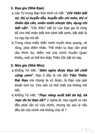 13
2. Đạo gia (Nhà Đạo)
a.Lão Tử trong Đạo Đức Kinh có viết: “Cốc thần bất
tử, thị vị huyễn tẫn, huyễn tẫn chi môn, thị vi
thiên địa căn, miên miên nhược tồn, dụng chi
bất cẩn”. “Cốc thần” bất tử của Đạo gia là công
bố cho thế nhân biết linh tánh bất sanh, bất diệt là
cư ngụ tại nơi đó.
b.Trong chùa miếu thần minh muốn khai quang, vẽ
rồng, phải điểm nhãn. Thế nhân tu Đạo cần phải
cầu Minh Sư, điểm mở cửa chính Huyền Quan
Khiếu, mới có thể tìm thấy Thần Cốc bất tử này.
3. Nho gia (Nhà Nho)
a.Khổng Tử viết: “Sớm nghe được Đạo tối chết
cũng cam!”. Đạo ở đây là nói đến Tiên Thiên
Đại Đạo mà chúng ta có được, là Đạo của giải
thoát sinh tử. Cho nên có thể chết mà không hối
tiếc.
b.Khổng Tử viết: “Thục năng xuất bất do hộ, hà
mạc do tư Đạo dã?” ý nghĩa là: mọi người ra vào
đều phải cần từ cửa chính, nhưng tại sao ai nấy
đều bỏ cửa chính mà không chịu đi ?
 