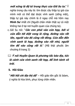 15
mới xứng là đệ tử trung thực của Giê Su ta.” Ý
nghĩa trong câu này là: tìm được cây thập tự giá của
mình mới có thể đạt được vĩnh sanh (sống mãi),
thập tự giá này chính là ở ngay chỗ mà hôm nay
Minh Sư nhất chỉ (Người chân nhân thật sự có một
không hai ở tại nơi huyền quan của chúng ta).
c. Giê Su nói: “Các con phải vào cửa hẹp, bởi vì
cửa dẫn tới diệt vong là rộng, đường vào rất
lớn, người vào đó cũng rất đông. Cửa dẫn đến
vĩnh sanh là hẹp, đường vào rất nhỏ, người
tìm để vào cũng rất ít.” (Mã thái phước âm
chương 8 trang 3)
 Ý nói Huyền Quan là phương tấc bảo địa, tức
là cánh cửa vĩnh sanh rất hẹp, để linh tánh về
trời.
5. Hồi Giáo
“Hồi hồi chi địa thị dã” – Hồi giáo tên gốc là Islam,
ý nghĩa là hòa bình, phục tùng chân nhân.
 
