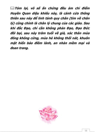 16
Tóm lại, vô số ấn chứng đều ám chỉ điểm
Huyền Quan diệu khiếu này, là cánh cửa thông
thiên sau này để linh tánh quy chân (tìm về chân
lý) cũng chính là chân lý chung của các giáo. Sau
khi đắc Đạo, chỉ cần không phản Đạo, Đạo Đức
đồi bại, sau này trăm tuổi về già, xác thân mùa
đông không cứng, mùa hè không thối nát, khuôn
mặt hiển báo điềm lành, an nhàn mềm mại và
đoan trang.
 
