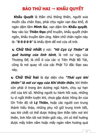 17
BẢO THỨ HAI  KHẨU QUYẾT
Khẩu Quyết là thần chú thông thiên, người xưa
muốn cầu chân Đạo, phải chịu ngàn vạn đau khổ, đi
ngàn dặm tầm Minh Sư, vạn dặm tìm Khẩu quyết.
Nay vào lúc Thiên Đạo phổ truyền, khẩu quyết chân
ngôn, khẩu truyền tâm ứng. Năm chữ chân ngôn này
là: “0 0 0 0 0” là khẩu lệnh để mở cửa về trời.
 Chữ thứ nhất ý nói: “Vô Cực Lý Thiên” là
quê hương của linh tánh, là nơi cư ngụ của
Thượng Đế, là chỗ ở của các vị Tiên Phật Bồ Tát,
cũng là nơi quay về của các Phật Tử đắc Đạo sau
này.
 Chữ thứ hai là đại diện cho “Thái cực khí
thiên” là nơi cư ngụ của Khí thiên thần, khí thiên
còn phải ở trong âm dương ngũ hành, chịu sự hạn
chế của khí số. Những người tu hành hồi xưa, những
tu sĩ ngồi thiền luyện khí, chưa gặp được hồng ân của
Ơn Trên độ về Lý Thiên, hoặc các người con trung
thành hiếu thảo, những phụ nữ giữ trung trinh tiết,
sau khi chết có thể được thăng làm thần tiên nơi khí
thiên, linh hồn tới nơi thiên giới này, chỉ có thể hưởng
được mấy trăm năm hoặc mấy ngàn năm hương quả
 