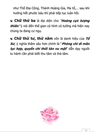 18
như Thổ Địa Công, Thành Hoàng Gia, Ma tổ,… sau khi
hưởng hết phước báu thì phải tiếp tục luân hồi.
 Chữ thứ ba là đại diện cho “Hoàng cực tượng
thiên” ý nói đến thế gian có hình có tướng mà hiện nay
chúng ta đang cư ngụ.
 Chữ thứ tư, thứ năm vốn là danh hiệu của Tổ
Sư, ý nghĩa thâm sâu hơn chính là “Phóng chi di mãn
lục hợp, quyển chi thối tàn vu mật” dẫn dạy người
tu hành cần phải biết thu tâm và thả tâm.
 