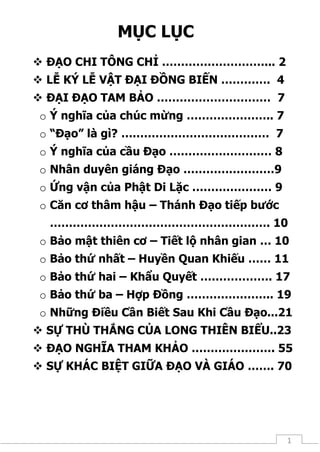 1
MỤC LỤC
 ĐẠO CHI TÔNG CHỈ ………………………... 2
 LỄ KÝ LỄ VẬT ĐẠI ĐỒNG BIẾN …………. 4
 ĐẠI ĐẠO TAM BẢO ………………………… 7
o Ý nghĩa của chúc mừng ………………….. 7
o “Đạo” là gì? ………………………………… 7
o Ý nghĩa của cầu Đạo ……………………… 8
o Nhân duyên giáng Đạo ……………………9
o Ứng vận của Phật Di Lặc ………………… 9
o Căn cơ thâm hậu – Thánh Đạo tiếp bước
…………………………………………………. 10
o Bảo mật thiên cơ – Tiết lộ nhân gian … 10
o Bảo thứ nhất – Huyền Quan Khiếu …… 11
o Bảo thứ hai – Khẩu Quyết ………………. 17
o Bảo thứ ba – Hợp Đồng ………………….. 19
o Những Điều Cần Biết Sau Khi Cầu Đạo...21
 SỰ THÙ THẮNG CỦA LONG THIÊN BIỂU..23
 ĐẠO NGHĨA THAM KHẢO …………………. 55
 SỰ KHÁC BIỆT GIỮA ĐẠO VÀ GIÁO ……. 70
 