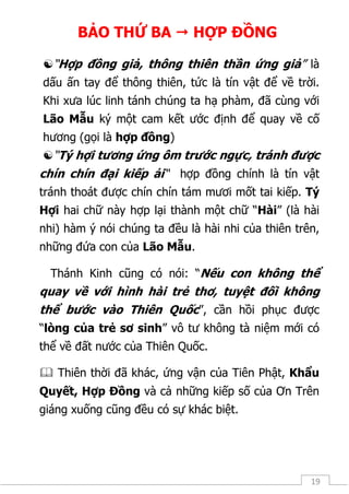 19
BẢO THỨ BA  HỢP ĐỒNG
“Hợp đồng giả, thông thiên thần ứng giả” là
dấu ấn tay để thông thiên, tức là tín vật để về trời.
Khi xưa lúc linh tánh chúng ta hạ phàm, đã cùng với
Lão Mẫu ký một cam kết ước định để quay về cố
hương (gọi là hợp đồng)
“Tý hợi tương ứng ôm trước ngực, tránh được
chín chín đại kiếp ải“ hợp đồng chính là tín vật
tránh thoát được chín chín tám mươi mốt tai kiếp. Tý
Hợi hai chữ này hợp lại thành một chữ “Hài” (là hài
nhi) hàm ý nói chúng ta đều là hài nhi của thiên trên,
những đứa con của Lão Mẫu.
Thánh Kinh cũng có nói: “Nếu con không thể
quay về với hình hài trẻ thơ, tuyệt đối không
thể bước vào Thiên Quốc”, cần hồi phục được
“lòng của trẻ sơ sinh” vô tư không tà niệm mới có
thể về đất nước của Thiên Quốc.
 Thiên thời đã khác, ứng vận của Tiên Phật, Khẩu
Quyết, Hợp Đồng và cả những kiếp số của Ơn Trên
giáng xuống cũng đều có sự khác biệt.
 