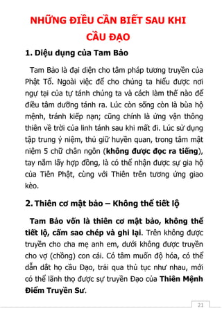21
NHỮNG ĐIỀU CẦN BIẾT SAU KHI
CẦU ĐẠO
1. Diệu dụng của Tam Bảo
Tam Bảo là đại diện cho tâm pháp tương truyền của
Phật Tổ. Ngoài việc để cho chúng ta hiểu được nơi
ngự tại của tự tánh chúng ta và cách làm thế nào để
điều tâm dưỡng tánh ra. Lúc còn sống còn là bùa hộ
mệnh, tránh kiếp nạn; cũng chính là ứng vận thông
thiên về trời của linh tánh sau khi mất đi. Lúc sử dụng
tập trung ý niệm, thủ giữ huyền quan, trong tâm mật
niệm 5 chữ chân ngôn (không được đọc ra tiếng),
tay nắm lấy hợp đồng, là có thể nhận được sự gia hộ
của Tiên Phật, cùng với Thiên trên tương ứng giao
kèo.
2. Thiên cơ mật bảo – Không thể tiết lộ
Tam Bảo vốn là thiên cơ mật bảo, không thể
tiết lộ, cấm sao chép và ghi lại. Trên không được
truyền cho cha mẹ anh em, dưới không được truyền
cho vợ (chồng) con cái. Có tâm muốn độ hóa, có thể
dẫn dắt họ cầu Đạo, trải qua thủ tục như nhau, mới
có thể lãnh thọ được sự truyền Đạo của Thiên Mệnh
Điểm Truyền Sư.
 
