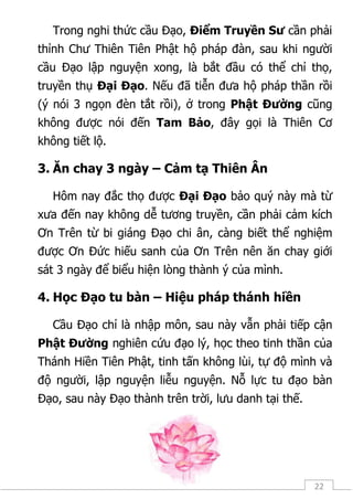 22
Trong nghi thức cầu Đạo, Điểm Truyền Sư cần phải
thỉnh Chư Thiên Tiên Phật hộ pháp đàn, sau khi người
cầu Đạo lập nguyện xong, là bắt đầu có thể chỉ thọ,
truyền thụ Đại Đạo. Nếu đã tiễn đưa hộ pháp thần rồi
(ý nói 3 ngọn đèn tắt rồi), ở trong Phật Đường cũng
không được nói đến Tam Bảo, đây gọi là Thiên Cơ
không tiết lộ.
3. Ăn chay 3 ngày – Cảm tạ Thiên Ân
Hôm nay đắc thọ được Đại Đạo bảo quý này mà từ
xưa đến nay không dễ tương truyền, cần phải cảm kích
Ơn Trên từ bi giáng Đạo chi ân, càng biết thể nghiệm
được Ơn Đức hiếu sanh của Ơn Trên nên ăn chay giới
sát 3 ngày để biểu hiện lòng thành ý của mình.
4. Học Đạo tu bàn – Hiệu pháp thánh hiền
Cầu Đạo chỉ là nhập môn, sau này vẫn phải tiếp cận
Phật Đường nghiên cứu đạo lý, học theo tinh thần của
Thánh Hiền Tiên Phật, tinh tấn không lùi, tự độ mình và
độ người, lập nguyện liễu nguyện. Nỗ lực tu đạo bàn
Đạo, sau này Đạo thành trên trời, lưu danh tại thế.
 