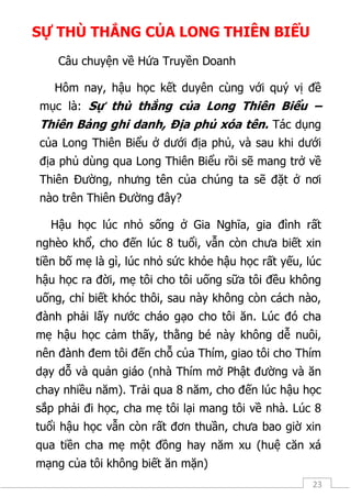 23
SỰ THÙ THẮNG CỦA LONG THIÊN BIỂU
Câu chuyện về Hứa Truyền Doanh
Hôm nay, hậu học kết duyên cùng với quý vị đề
mục là: Sự thù thắng của Long Thiên Biểu –
Thiên Bảng ghi danh, Địa phủ xóa tên. Tác dụng
của Long Thiên Biểu ở dưới địa phủ, và sau khi dưới
địa phủ dùng qua Long Thiên Biểu rồi sẽ mang trở về
Thiên Đường, nhưng tên của chúng ta sẽ đặt ở nơi
nào trên Thiên Đường đây?
Hậu học lúc nhỏ sống ở Gia Nghĩa, gia đình rất
nghèo khổ, cho đến lúc 8 tuổi, vẫn còn chưa biết xin
tiền bố mẹ là gì, lúc nhỏ sức khỏe hậu học rất yếu, lúc
hậu học ra đời, mẹ tôi cho tôi uống sữa tôi đều không
uống, chỉ biết khóc thôi, sau này không còn cách nào,
đành phải lấy nước cháo gạo cho tôi ăn. Lúc đó cha
mẹ hậu học cảm thấy, thằng bé này không dễ nuôi,
nên đành đem tôi đến chỗ của Thím, giao tôi cho Thím
dạy dỗ và quản giáo (nhà Thím mở Phật đường và ăn
chay nhiều năm). Trải qua 8 năm, cho đến lúc hậu học
sắp phải đi học, cha mẹ tôi lại mang tôi về nhà. Lúc 8
tuổi hậu học vẫn còn rất đơn thuần, chưa bao giờ xin
qua tiền cha mẹ một đồng hay năm xu (huệ căn xá
mạng của tôi không biết ăn mặn)
 