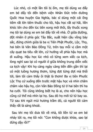 24
Lúc nhỏ, có một lần tôi bị ốm, mẹ tôi dùng xe đẩy
em bé đẩy tôi đến bệnh viện Nhân Đức trên đường
Quốc Hoa huyện Gia Nghĩa, bác sĩ dùng một cái ống
tiêm rất lớn tiêm thuốc cho tôi, hậu học rất sợ hãi, liền
khóc lớn cho đến lúc tiên xong mới thôi, lấy thuốc xong
mẹ tôi lại dùng xe em bé đẩy tôi về nhà. Ở giữa đường,
đột nhiên ở phía góc Tây Bắc, xuất hiện cầu vồng bảy
sắc, đứng chính giữa là ba vị Tiên Phật Phước, Lộc, Thọ,
hai bên là Văn Bảo Đồng Tử, trên tay mỗi vị cầm một
cây quạt ba tiêu rất lớn, cứ hướng về phía hậu học mà
đi xuống. Hậu học lúc nhỏ có từng xem xiếc ca kịch,
lòng nghĩ sao lại có người ở giữa không trung diễn xiếc
ca kịch vậy! Khi họ càng ngày càng tiến đến gần thì lại
có một luồng hương thơm, từng đợt từng đợt mà thổi
tới, làm tôi cảm thấy ôi thật là thơm! Ba vị tiên Phước
Lộc Thọ cứ xuống đến trước mặt hậu học và nhìn chăm
chăm vào hậu họ, còn Vân Bảo Đồng tử ở hai bên thì ha
ha cười. Tôi cũng không biết họ là ai, cho nên hậu học
cũng cứ thế mà nhìn lại họ. Sau đó họ mới từ từ bay xa.
Từ sau khi ngửi mùi hương trầm đó, cả người tôi cảm
thấy rất là sảng khoái.
Sau khi mẹ tôi đưa tôi về nhà, tôi liền từ xe em bé
nhảy tót ra, mẹ tôi nói: “Con không được khỏe, sao lại
đứng dậy rồi?”
 