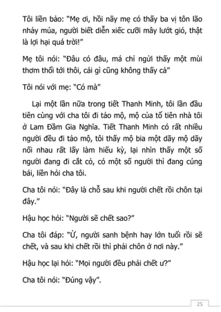 25
Tôi liền bảo: “Mẹ ơi, hồi nãy mẹ có thấy ba vị tôn lão
nhảy múa, người biết diễn xiếc cưỡi mây lướt gió, thật
là lợi hại quá trời!”
Mẹ tôi nói: “Đâu có đâu, má chỉ ngửi thấy một mùi
thơm thổi tới thôi, cái gì cũng không thấy cả”
Tôi nói với mẹ: “Có mà”
Lại một lần nữa trong tiết Thanh Minh, tôi lần đầu
tiên cùng với cha tôi đi tảo mộ, mộ của tổ tiên nhà tôi
ở Lam Đầm Gia Nghĩa. Tiết Thanh Minh có rất nhiều
người đều đi tảo mộ, tôi thấy mộ bia một dãy mộ dãy
nối nhau rất lấy làm hiếu kỳ, lại nhìn thấy một số
người đang đi cắt cỏ, có một số người thì đang cúng
bái, liền hỏi cha tôi.
Cha tôi nói: “Đây là chỗ sau khi người chết rồi chôn tại
đây.”
Hậu học hỏi: “Người sẽ chết sao?”
Cha tôi đáp: “Ừ, người sanh bệnh hay lớn tuổi rồi sẽ
chết, và sau khi chết rồi thì phải chôn ở nơi này.”
Hậu học lại hỏi: “Mọi người đều phải chết ư?”
Cha tôi nói: “Đúng vậy”.
 