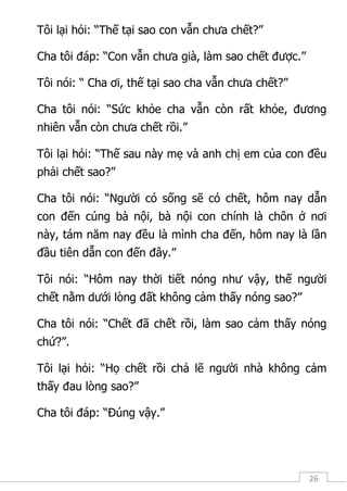 26
Tôi lại hỏi: “Thế tại sao con vẫn chưa chết?”
Cha tôi đáp: “Con vẫn chưa già, làm sao chết được.”
Tôi nói: “ Cha ơi, thế tại sao cha vẫn chưa chết?”
Cha tôi nói: “Sức khỏe cha vẫn còn rất khỏe, đương
nhiên vẫn còn chưa chết rồi.”
Tôi lại hỏi: “Thế sau này mẹ và anh chị em của con đều
phải chết sao?”
Cha tôi nói: “Người có sống sẽ có chết, hôm nay dẫn
con đến cúng bà nội, bà nội con chính là chôn ở nơi
này, tám năm nay đều là mình cha đến, hôm nay là lần
đầu tiên dẫn con đến đây.”
Tôi nói: “Hôm nay thời tiết nóng như vậy, thế người
chết nằm dưới lòng đất không cảm thấy nóng sao?”
Cha tôi nói: “Chết đã chết rồi, làm sao cảm thấy nóng
chứ?”.
Tôi lại hỏi: “Họ chết rồi chả lẽ người nhà không cảm
thấy đau lòng sao?”
Cha tôi đáp: “Đúng vậy.”
 